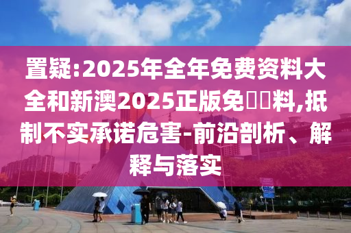 置疑:2025年全年免費(fèi)資料大全和新澳2025正版免費(fèi)資料,抵制不實(shí)承諾危害-前沿剖析、解釋與落實(shí)