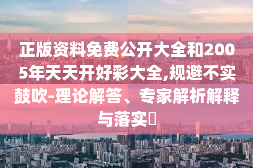 正版資料免費(fèi)公開大全和2005年天天開好彩大全,規(guī)避不實(shí)鼓吹-理論解答、專家解析解釋與落實(shí)?